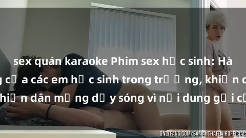 sex quán karaoke Phim sex học sinh: Hành động nóng bỏng của các em học sinh trong trường, khiến dân mạng dậy sóng vì nội dung gợi cảm và kích thích.