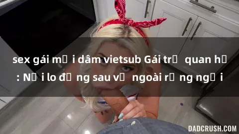sex gái mại dâm vietsub Gái trẻ quan hệ: Nỗi lo đằng sau vẻ ngoài rạng ngời