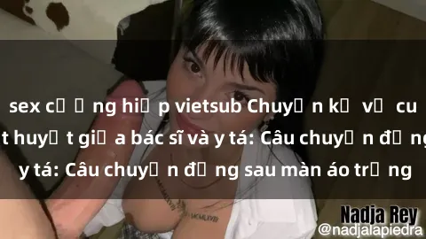 sex cưỡng hiếp vietsub Chuyện kể về cuộc tình đầy nhiệt huyết giữa bác sĩ và y tá: Câu chuyện đằng sau màn áo trắng