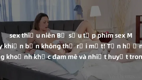 sex thiếu niên Bộ sưu tập phim sex Mỹ hot nhất năm nay khiến bạn không thể rời mắt! Tận hưởng những khoảnh khắc đam mê và nhiệt huyết trong các tác phẩm nóng bỏng này!