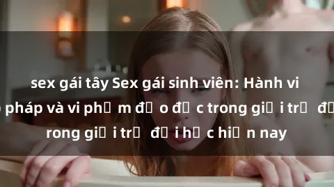 sex gái tây Sex gái sinh viên: Hành vi gấu không hợp pháp và vi phạm đạo đức trong giới trẻ đại học hiện nay