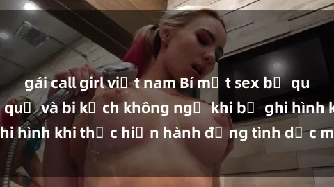 gái call girl việt nam Bí mật sex bị quay lén: Những hậu quả và bi kịch không ngờ khi bị ghi hình khi thực hiện hành động tình dục mà không biết.