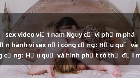 sex video việt nam Nguy cơ vi phạm pháp luật khi thực hiện hành vi sex nơi công cộng: Hậu quả và hình phạt có thể đối mặt
