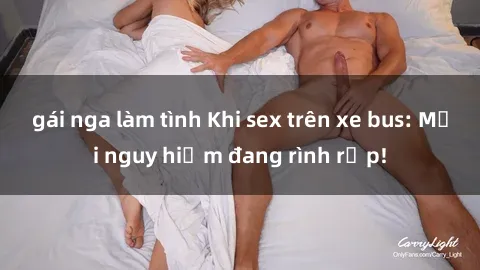 gái nga làm tình Khi sex trên xe bus: Mối nguy hiểm đang rình rập!
