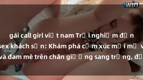 gái call girl việt nam Trải nghiệm đỉnh cao tình yêu tại sex khách sạn: Khám phá cảm xúc mới mẻ và đam mê trên chăn giường sang trọng, độc đáo, không giới hạn.