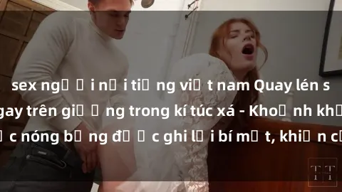 sex người nổi tiếng việt nam Quay lén sinh viên làm tình ngay trên giường trong kí túc xá - Khoảnh khắc nóng bỏng được ghi lại bí mật, khiến cả trường học xôn xao.