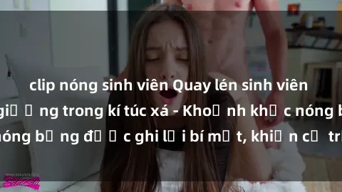 clip nóng sinh viên Quay lén sinh viên làm tình ngay trên giường trong kí túc xá - Khoảnh khắc nóng bỏng được ghi lại bí mật, khiến cả trường học xôn xao.