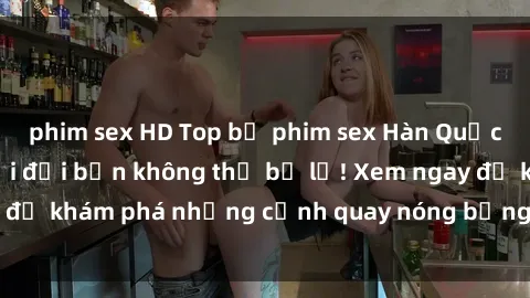 phim sex HD Top bộ phim sex Hàn Quốc hot nhất mọi thời đại bạn không thể bỏ lỡ! Xem ngay để khám phá những cảnh quay nóng bỏng, đầy nghẹt thở!