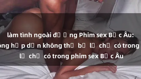 làm tình ngoài đường Phim sex Bắc Âu: Những cảnh nóng hấp dẫn không thể bỏ lỡ chỉ có trong phim sex Bắc Âu