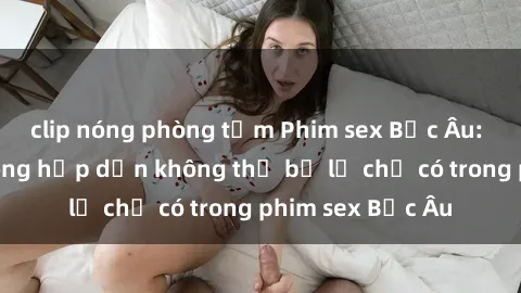 clip nóng phòng tắm Phim sex Bắc Âu: Những cảnh nóng hấp dẫn không thể bỏ lỡ chỉ có trong phim sex Bắc Âu