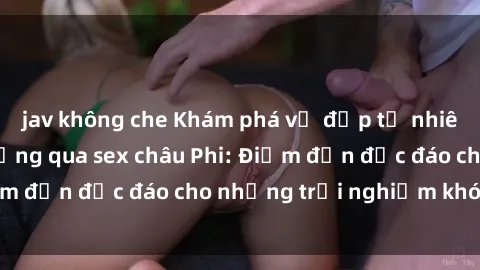 jav không che Khám phá vẻ đẹp tự nhiên và văn hóa đa dạng qua sex châu Phi: Điểm đến độc đáo cho những trải nghiệm khó quên
