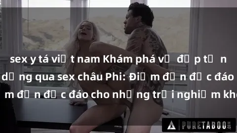 sex y tá việt nam Khám phá vẻ đẹp tự nhiên và văn hóa đa dạng qua sex châu Phi: Điểm đến độc đáo cho những trải nghiệm khó quên