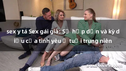 sex y tá Sex gái già: Sự hấp dẫn và kỳ diệu của tình yêu ở tuổi trung niên
