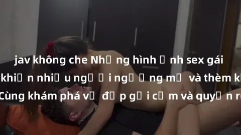 jav không che Những hình ảnh sex gái sinh viên Việt Nam khiến nhiều người ngưỡng mộ và thèm khát. Cùng khám phá vẻ đẹp gợi cảm và quyến rũ của những cô gái trẻ này.