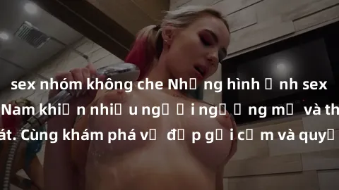 sex nhóm không che Những hình ảnh sex gái sinh viên Việt Nam khiến nhiều người ngưỡng mộ và thèm khát. Cùng khám phá vẻ đẹp gợi cảm và quyến rũ của những cô gái trẻ này.