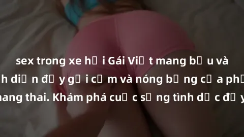 sex trong xe hơi Gái Việt mang bầu và làm tình: Màn trình diễn đầy gợi cảm và nóng bỏng của phụ nữ mang thai. Khám phá cuộc sống tình dục đầy hấp dẫn và mới lạ của họ!