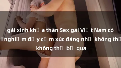 gái xinh khỏa thân Sex gái Việt Nam có con: Trải nghiệm đầy cảm xúc đáng nhớ không thể bỏ qua