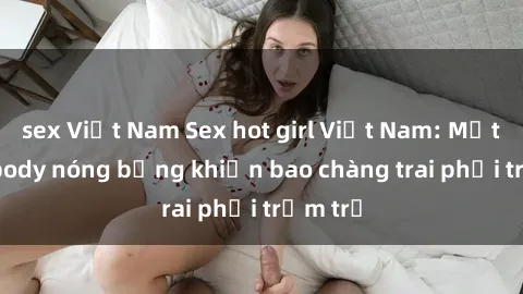 sex Việt Nam Sex hot girl Việt Nam: Mặt xinh, body nóng bỏng khiến bao chàng trai phải trầm trồ