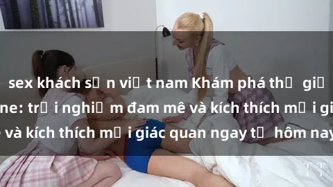sex khách sạn việt nam Khám phá thế giới mới của sex online: trải nghiệm đam mê và kích thích mọi giác quan ngay từ hôm nay!