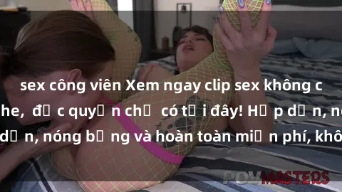 sex công viên Xem ngay clip sex không che cực hot, không che,  độc quyền chỉ có tại đây! Hấp dẫn, nóng bỏng và hoàn toàn miễn phí, không thể bỏ qua!