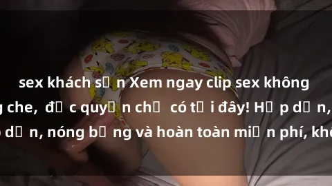 sex khách sạn Xem ngay clip sex không che cực hot, không che,  độc quyền chỉ có tại đây! Hấp dẫn, nóng bỏng và hoàn toàn miễn phí, không thể bỏ qua!