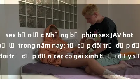 sex bạo lực Những bộ phim sex JAV hot nhất không thể bỏ lỡ trong năm nay: từ cặp đôi trẻ đẹp đến các cô gái xinh tươi đầy sức hút.