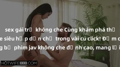 sex gái trẻ không che Cùng khám phá thế giới jav không che siêu hấp dẫn chỉ trong vài cú click! Đắm chìm trong những bộ phim jav không che đỉnh cao, mang lại trải nghiệm thú vị và đầy kích thích.