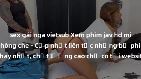 sex gái nga vietsub Xem phim jav hd miễn phí đỉnh cao không che - Cập nhật liên tục những bộ phim sex hay nhất, chất lượng cao chỉ có tại website chuyên nghiệp hàng đầu.