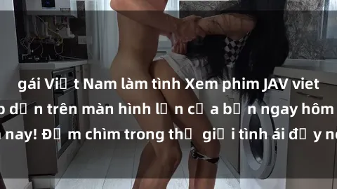 gái Việt Nam làm tình Xem phim JAV vietsub mới nhất và hấp dẫn trên màn hình lớn của bạn ngay hôm nay! Đắm chìm trong thế giới tình ái đầy nóng bỏng và kích thích.