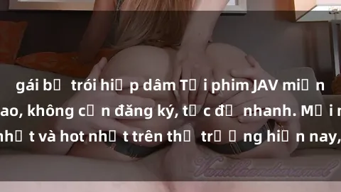 gái bị trói hiếp dâm Tải phim JAV miễn phí chất lượng cao, không cần đăng ký, tốc độ nhanh. Mới nhất và hot nhất trên thị trường hiện nay, cập nhật hàng ngày.