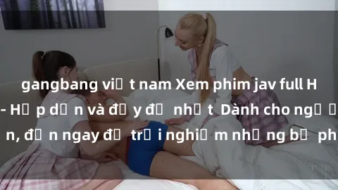 gangbang việt nam Xem phim jav full HD online miễn phí - Hấp dẫn và đầy đủ nhất  Dành cho người lớn, đến ngay để trải nghiệm những bộ phim hấp dẫn và hấp dẫn.