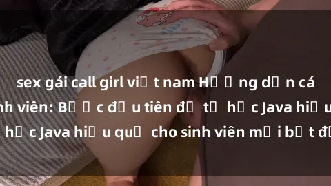 sex gái call girl việt nam Hướng dẫn cách học Java cho sinh viên: Bước đầu tiên để tự học Java hiệu quả cho sinh viên mới bắt đầu là gì?