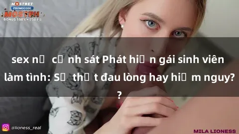 sex nữ cảnh sát Phát hiện gái sinh viên làm tình: Sự thật đau lòng hay hiểm nguy?