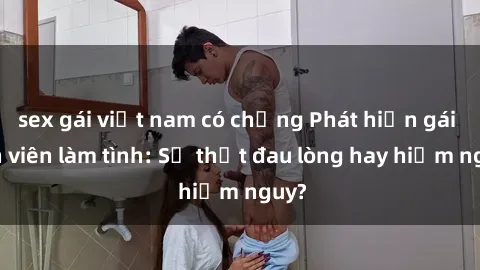 sex gái việt nam có chồng Phát hiện gái sinh viên làm tình: Sự thật đau lòng hay hiểm nguy?