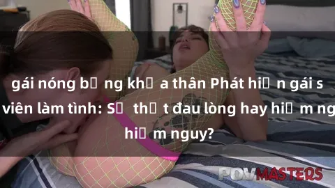 gái nóng bỏng khỏa thân Phát hiện gái sinh viên làm tình: Sự thật đau lòng hay hiểm nguy?
