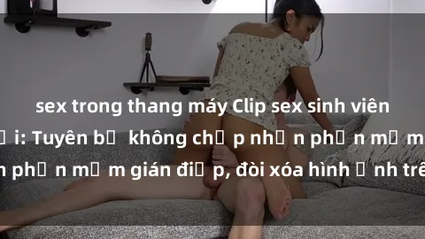 sex trong thang máy Clip sex sinh viên gây sốt mạng xã hội: Tuyên bố không chấp nhận phần mềm gián điệp, đòi xóa hình ảnh trên internet