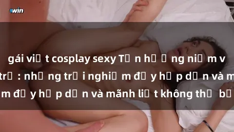 gái việt cosplay sexy Tận hưởng niềm vui của sex với gái trẻ: những trải nghiệm đầy hấp dẫn và mãnh liệt không thể bỏ lỡ