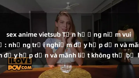 sex anime vietsub Tận hưởng niềm vui của sex với gái trẻ: những trải nghiệm đầy hấp dẫn và mãnh liệt không thể bỏ lỡ