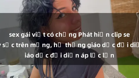sex gái việt có chồng Phát hiện clip sex nữ sinh gây sốc trên mạng, hệ thống giáo dục đối diện áp lực lớn