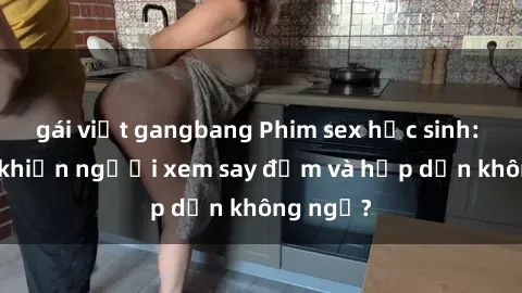 gái việt gangbang Phim sex học sinh: Điều gì khiến người xem say đắm và hấp dẫn không ngờ?