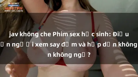 jav không che Phim sex học sinh: Điều gì khiến người xem say đắm và hấp dẫn không ngờ?