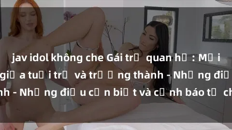 jav idol không che Gái trẻ quan hệ: Mối quan hệ khác biệt giữa tuổi trẻ và trưởng thành - Những điều cần biết và cảnh báo từ chuyên gia