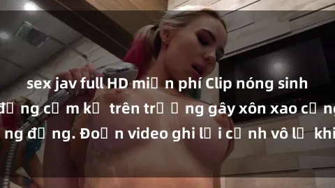 sex jav full HD miễn phí Clip nóng sinh viên gây sốc: Hành động cấm kỵ trên trường gây xôn xao cộng đồng. Đoạn video ghi lại cảnh vô lễ khiến dư luận bức xúc.