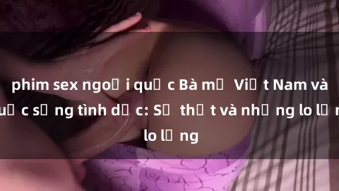 phim sex ngoại quốc Bà mẹ Việt Nam và cuộc sống tình dục: Sự thật và những lo lắng