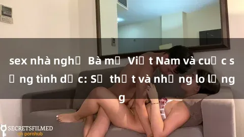 sex nhà nghỉ Bà mẹ Việt Nam và cuộc sống tình dục: Sự thật và những lo lắng