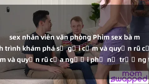 sex nhân viên văn phòng Phim sex bà mẹ nóng bỏng: Hành trình khám phá sự gợi cảm và quyến rũ của người phụ nữ trưởng thành.