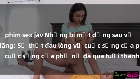 phim sex jav Những bí mật đằng sau vẻ ngoài gái già dâm đãng: Sự thật đau lòng về cuộc sống của phụ nữ đã qua tuổi thanh xuân