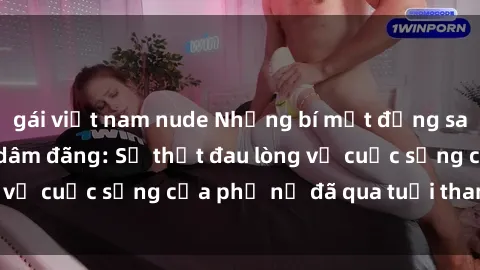gái việt nam nude Những bí mật đằng sau vẻ ngoài gái già dâm đãng: Sự thật đau lòng về cuộc sống của phụ nữ đã qua tuổi thanh xuân