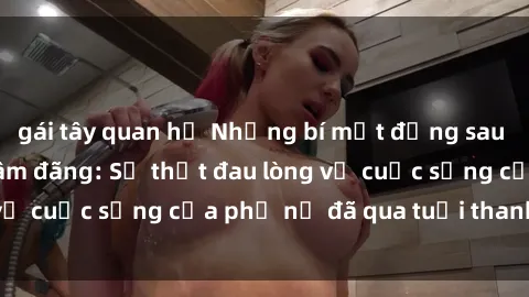 gái tây quan hệ Những bí mật đằng sau vẻ ngoài gái già dâm đãng: Sự thật đau lòng về cuộc sống của phụ nữ đã qua tuổi thanh xuân