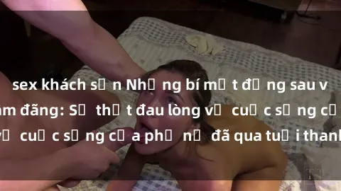 sex khách sạn Những bí mật đằng sau vẻ ngoài gái già dâm đãng: Sự thật đau lòng về cuộc sống của phụ nữ đã qua tuổi thanh xuân